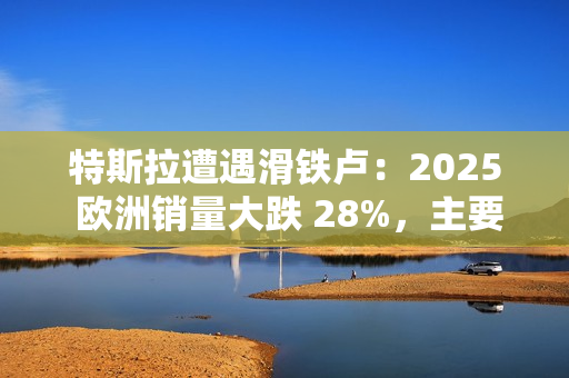 特斯拉遭遇滑铁卢：2025 欧洲销量大跌 28%，主要市场几乎全军覆没