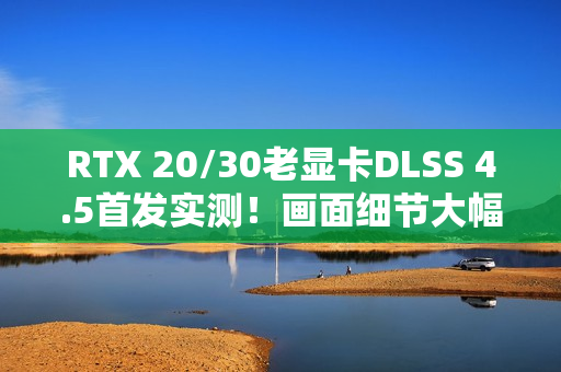 RTX 20/30老显卡DLSS 4.5首发实测！画面细节大幅提升 但性能下降近20% 原因找到了