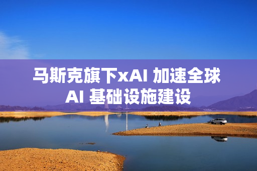 马斯克旗下xAI 加速全球 AI 基础设施建设