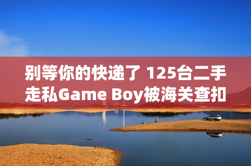 别等你的快递了 125台二手走私Game Boy被海关查扣