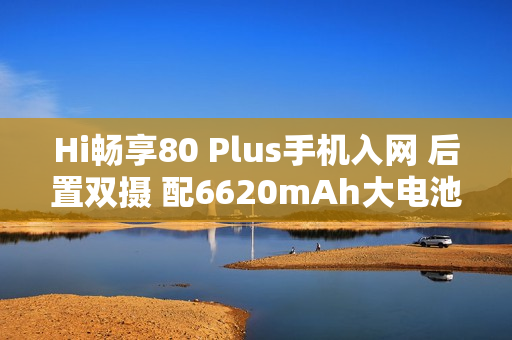 Hi畅享80 Plus手机入网 后置双摄 配6620mAh大电池