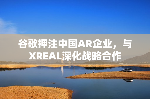 谷歌押注中国AR企业，与XREAL深化战略合作