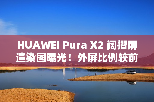 HUAWEI Pura X2 阔摺屏渲染图曝光！外屏比例较前代更实用、揭开主屏即变细平板