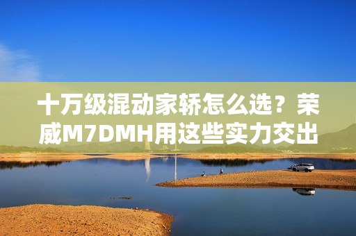 十万级混动家轿怎么选？荣威M7DMH用这些实力交出答卷
