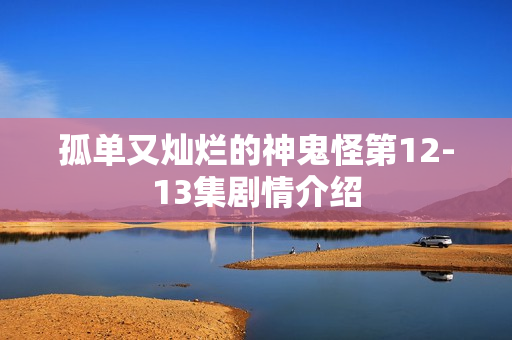 孤单又灿烂的神鬼怪第12-13集剧情介绍 孤单又灿烂的神鬼怪第12-13集剧情介绍