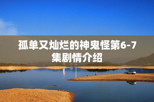 孤单又灿烂的神鬼怪第6-7集剧情介绍 孤单又灿烂的神鬼怪第6-7集剧情介绍