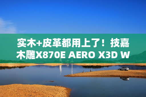 实木+皮革都用上了！技嘉木雕X870E AERO X3D WOOD主板图赏