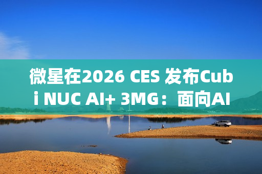 微星在2026 CES 发布Cubi NUC AI+ 3MG：面向AI驱动未来的超紧凑型Copilot+电脑
