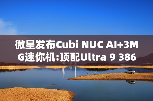 微星发布Cubi NUC AI+3MG迷你机:顶配Ultra 9 386H