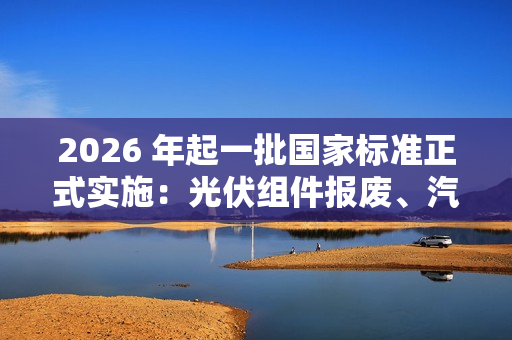 2026 年起一批国家标准正式实施：光伏组件报废、汽车维护检测和诊断等