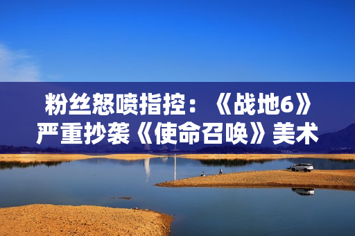 粉丝怒喷指控：《战地6》严重抄袭《使命召唤》美术！