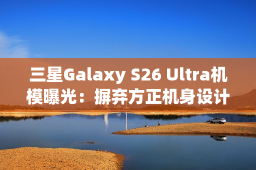三星Galaxy S26 Ultra机模曝光：摒弃方正机身设计