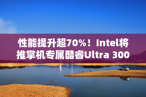 性能提升超70%！Intel将推掌机专属酷睿Ultra 300平台