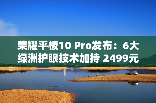 荣耀平板10 Pro发布：6大绿洲护眼技术加持 2499元起