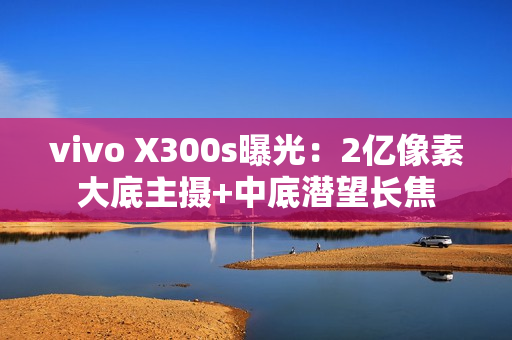 vivo X300s曝光：2亿像素大底主摄+中底潜望长焦