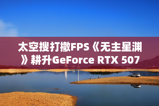 太空搜打撤FPS《无主星渊》耕升GeForce RTX 5070 追风 OC战术协作