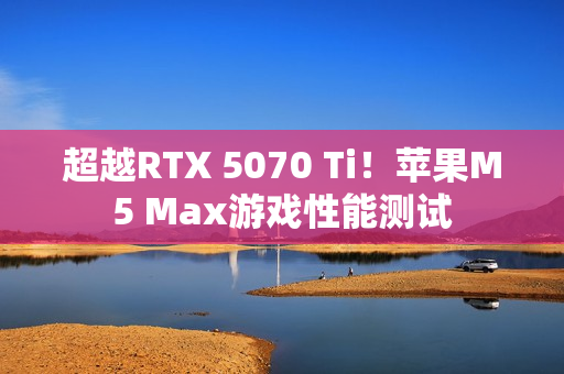 超越RTX 5070 Ti！苹果M5 Max游戏性能测试