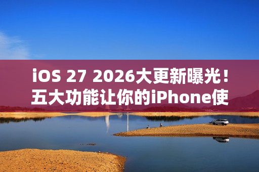 iOS 27 2026大更新曝光！五大功能让你的iPhone使用体验升级