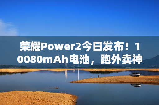 荣耀Power2今日发布！10080mAh电池，跑外卖神器