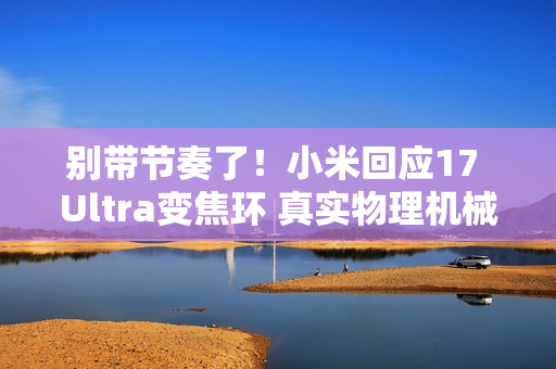 别带节奏了！小米回应17 Ultra变焦环 真实物理机械结构：原博主已澄清