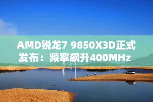 AMD锐龙7 9850X3D正式发布：频率飙升400MHz 功耗完全不变