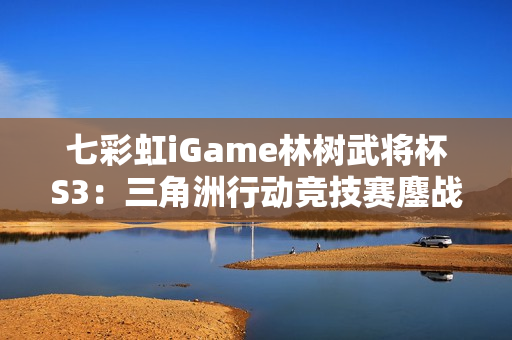 七彩虹iGame林树武将杯S3：三角洲行动竞技赛鏖战正酣！