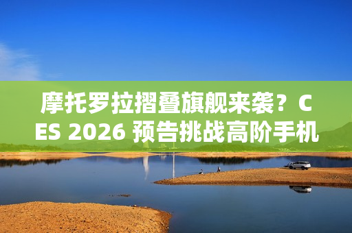 摩托罗拉摺叠旗舰来袭？CES 2026 预告挑战高阶手机格局！