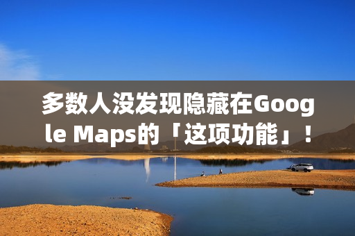 多数人没发现隐藏在Google Maps的「这项功能」！将完全改变看导航的习惯
