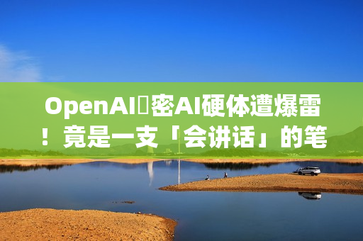 OpenAI祕密AI硬体遭爆雷！竟是一支「会讲话」的笔？