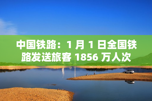 中国铁路：1 月 1 日全国铁路发送旅客 1856 万人次