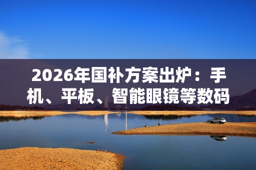 2026年国补方案出炉：手机、平板、智能眼镜等数码产品可享15% 最高500元补贴