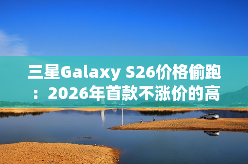 三星Galaxy S26价格偷跑：2026年首款不涨价的高端旗舰来了