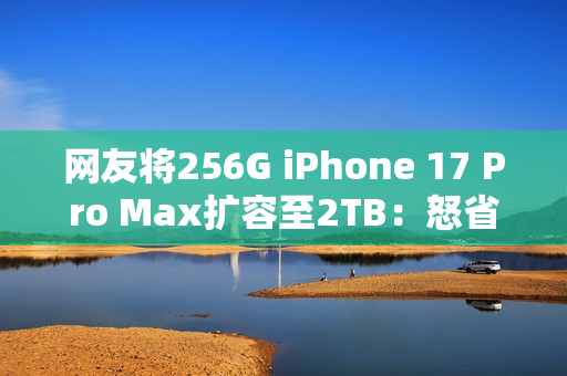 网友将256G iPhone 17 Pro Max扩容至2TB：怒省5000多元