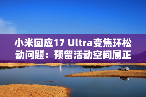 小米回应17 Ultra变焦环松动问题：预留活动空间属正常