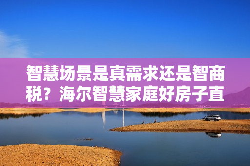 智慧场景是真需求还是智商税?海尔智慧家庭好房子直播解答 智慧场景是真需求还是智商税?海尔智慧家庭好房子直播解答