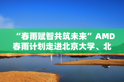 “春雨赋智共筑未来”AMD春雨计划走进北京大学、北京交通大学，以全栈式AI解决方案赋能AI学习与创新