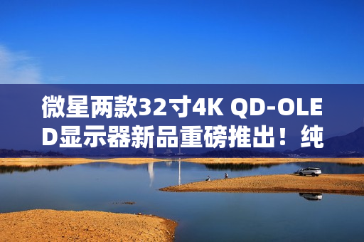 微星两款32寸4K QD-OLED显示器新品重磅推出！纯黑表现提升达40%
