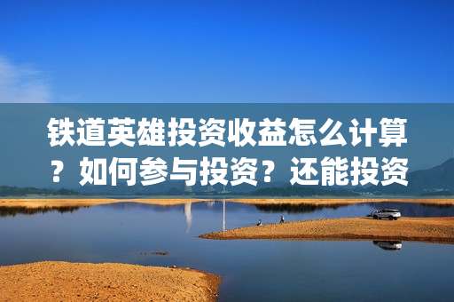 铁道英雄投资收益怎么计算？如何参与投资？还能投资吗？(铁道英雄投资多少)