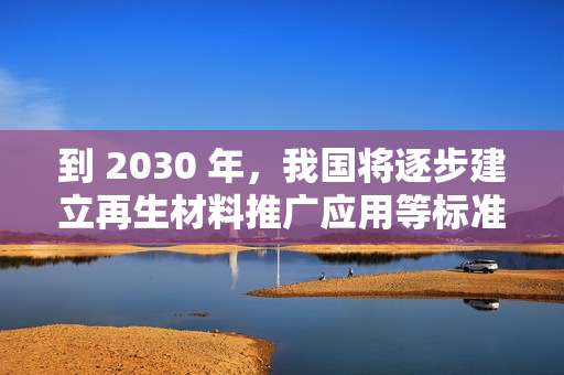 到 2030 年，我国将逐步建立再生材料推广应用等标准和认证体系