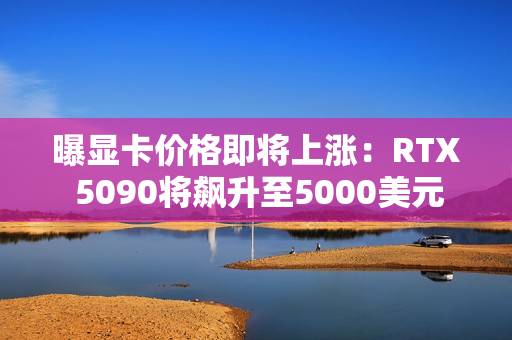曝显卡价格即将上涨：RTX 5090将飙升至5000美元