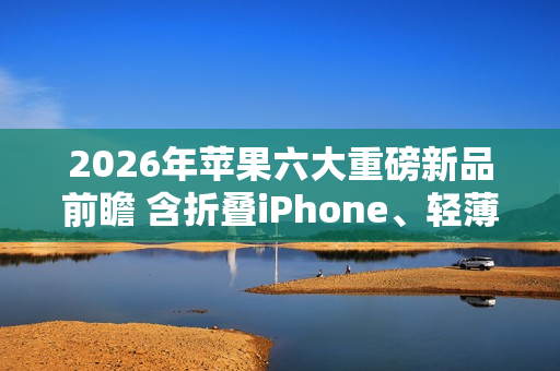 2026年苹果六大重磅新品前瞻 含折叠iPhone、轻薄Mac