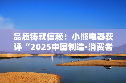 品质铸就信赖！小熊电器获评“2025中国制造·消费者信赖品牌”