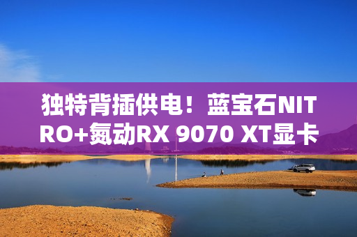 独特背插供电！蓝宝石NITRO+氮动RX 9070 XT显卡图赏