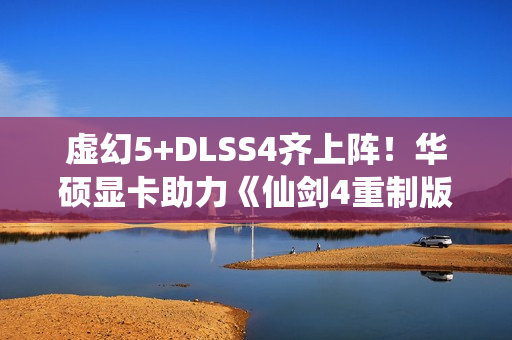 虚幻5+DLSS4齐上阵！华硕显卡助力《仙剑4重制版》焕然一新
