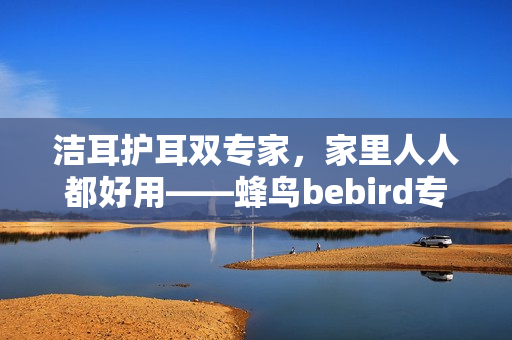 洁耳护耳双专家，家里人人都好用——蜂鸟bebird专业耳朵护理仪重磅上市！