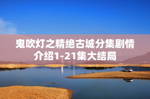 鬼吹灯之精绝古城分集剧情介绍1-21集大结局 鬼吹灯之精绝古城分集剧情介绍1-21集大结局