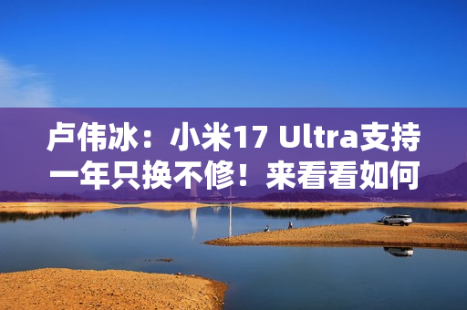 卢伟冰：小米17 Ultra支持一年只换不修！来看看如何申请