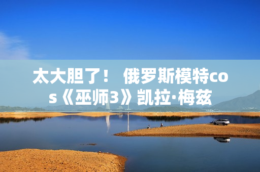 太大胆了! 俄罗斯模特cos《巫师3》凯拉·梅兹 太大胆了! 俄罗斯模特cos《巫师3》凯拉·梅兹