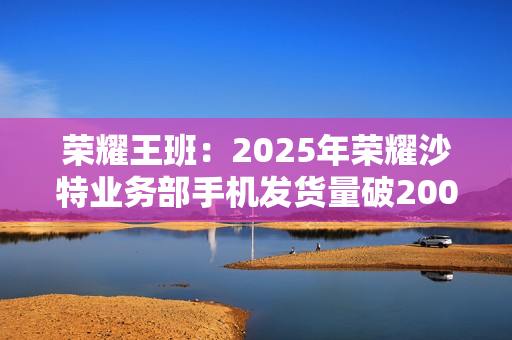 荣耀王班：2025年荣耀沙特业务部手机发货量破200万台