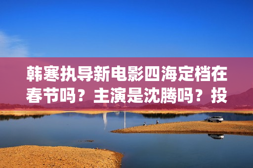 韩寒执导新电影四海定档在春节吗？主演是沈腾吗？投资收益多久分红呢(韩寒新电影在哪里开拍)